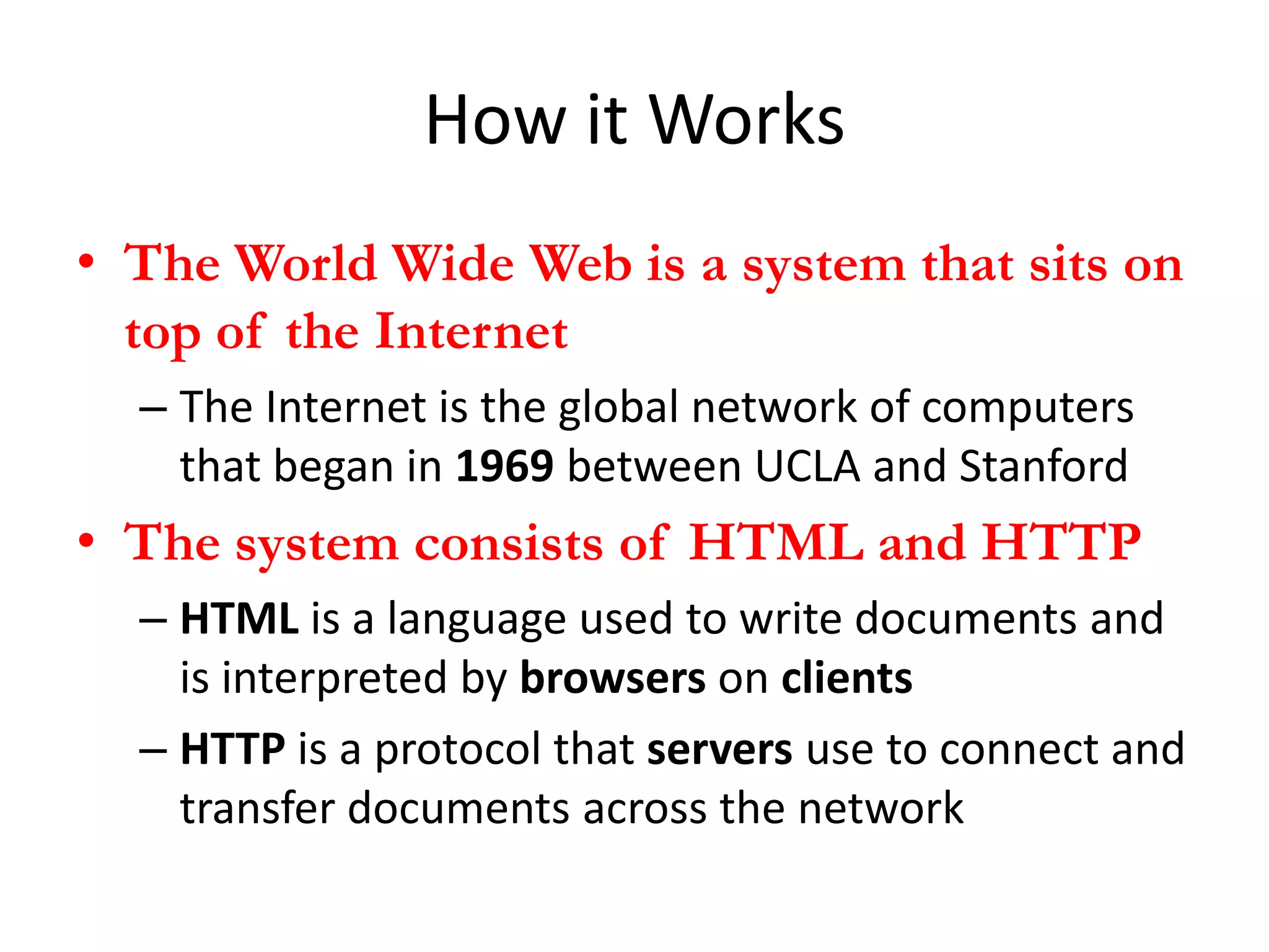 How it Works
• The World Wide Web is a system that sits on
  top of the Internet
  – The Internet is the global network of computers
    that began in 1969 between UCLA and Stanford
• The system consists of HTML and HTTP
  – HTML is a language used to write documents and
    is interpreted by browsers on clients
  – HTTP is a protocol that servers use to connect and
    transfer documents across the network
 