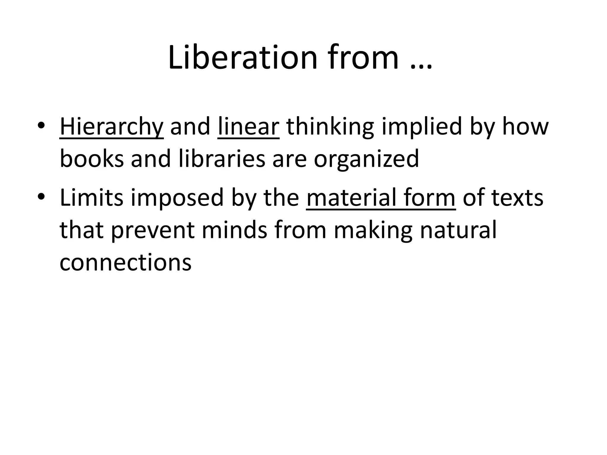 Liberation from …
• Hierarchy and linear thinking implied by how
  books and libraries are organized
• Limits imposed by the material form of texts
  that prevent minds from making natural
  connections
 