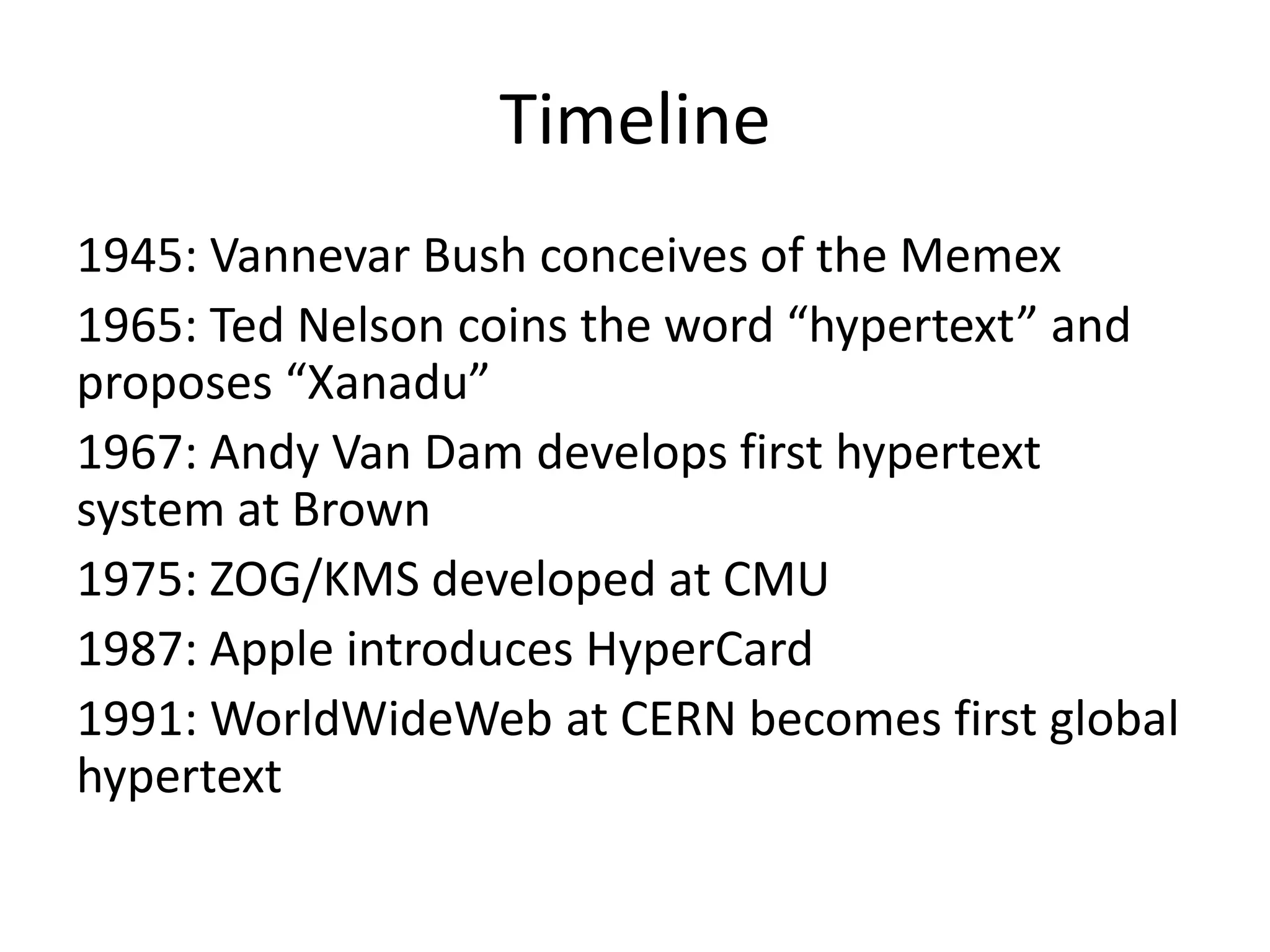 Timeline
1945: Vannevar Bush conceives of the Memex
1965: Ted Nelson coins the word “hypertext” and
proposes “Xanadu”
1967: Andy Van Dam develops first hypertext
system at Brown
1975: ZOG/KMS developed at CMU
1987: Apple introduces HyperCard
1991: WorldWideWeb at CERN becomes first global
hypertext
 