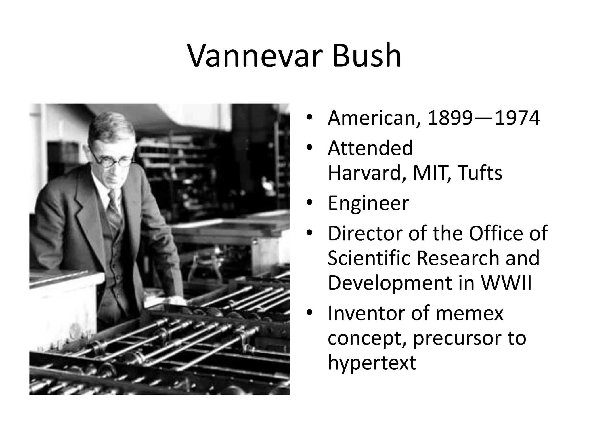 Vannevar Bush
       • American, 1899—1974
       • Attended
         Harvard, MIT, Tufts
       • Engineer
       • Director of the Office of
         Scientific Research and
         Development in WWII
       • Inventor of memex
         concept, precursor to
         hypertext
 