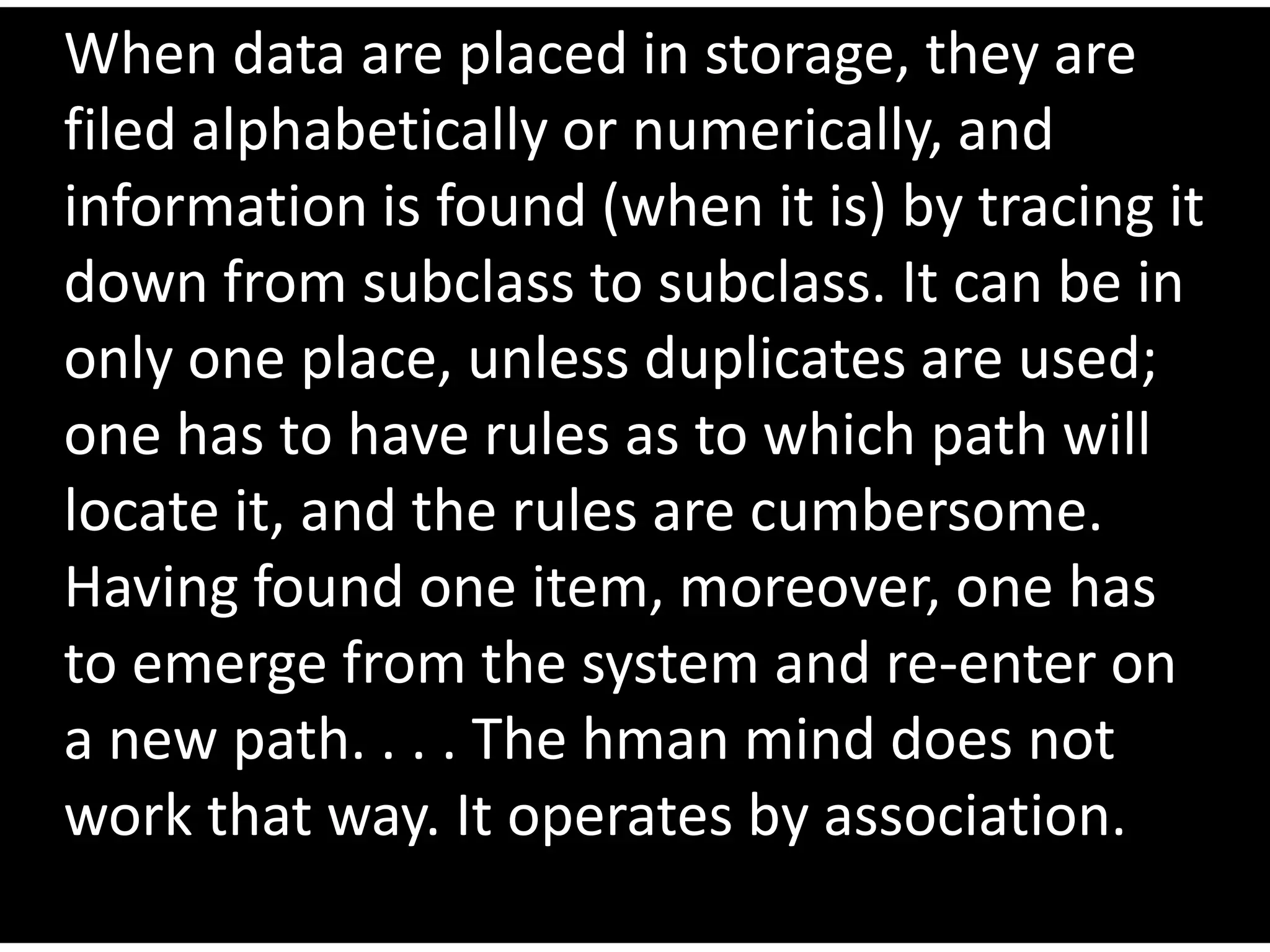 When data are placed in storage, they are
filed alphabetically or numerically, and
information is found (when it is) by tracing it
down from subclass to subclass. It can be in
only one place, unless duplicates are used;
one has to have rules as to which path will
locate it, and the rules are cumbersome.
Having found one item, moreover, one has
to emerge from the system and re-enter on
a new path. . . . The hman mind does not
work that way. It operates by association.
 