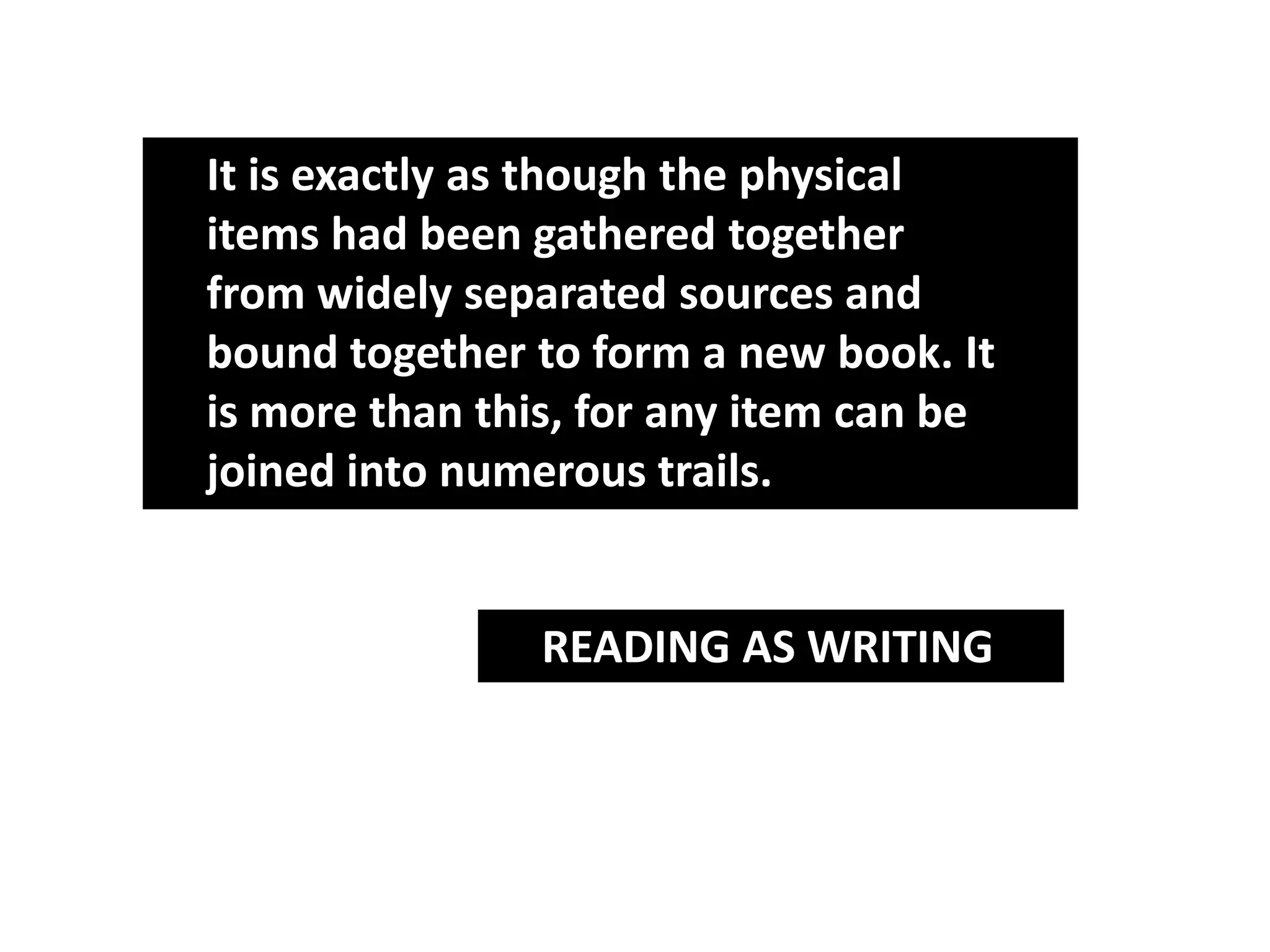 It is exactly as though the physical
items had been gathered together
from widely separated sources and
bound together to form a new book. It
is more than this, for any item can be
joined into numerous trails.


                READING AS WRITING
 