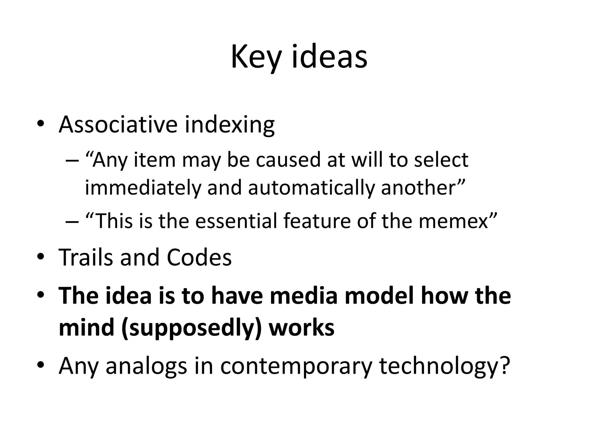 Key ideas
• Associative indexing
  – “Any item may be caused at will to select
    immediately and automatically another”
  – “This is the essential feature of the memex”
• Trails and Codes
• The idea is to have media model how the
  mind (supposedly) works
• Any analogs in contemporary technology?
 