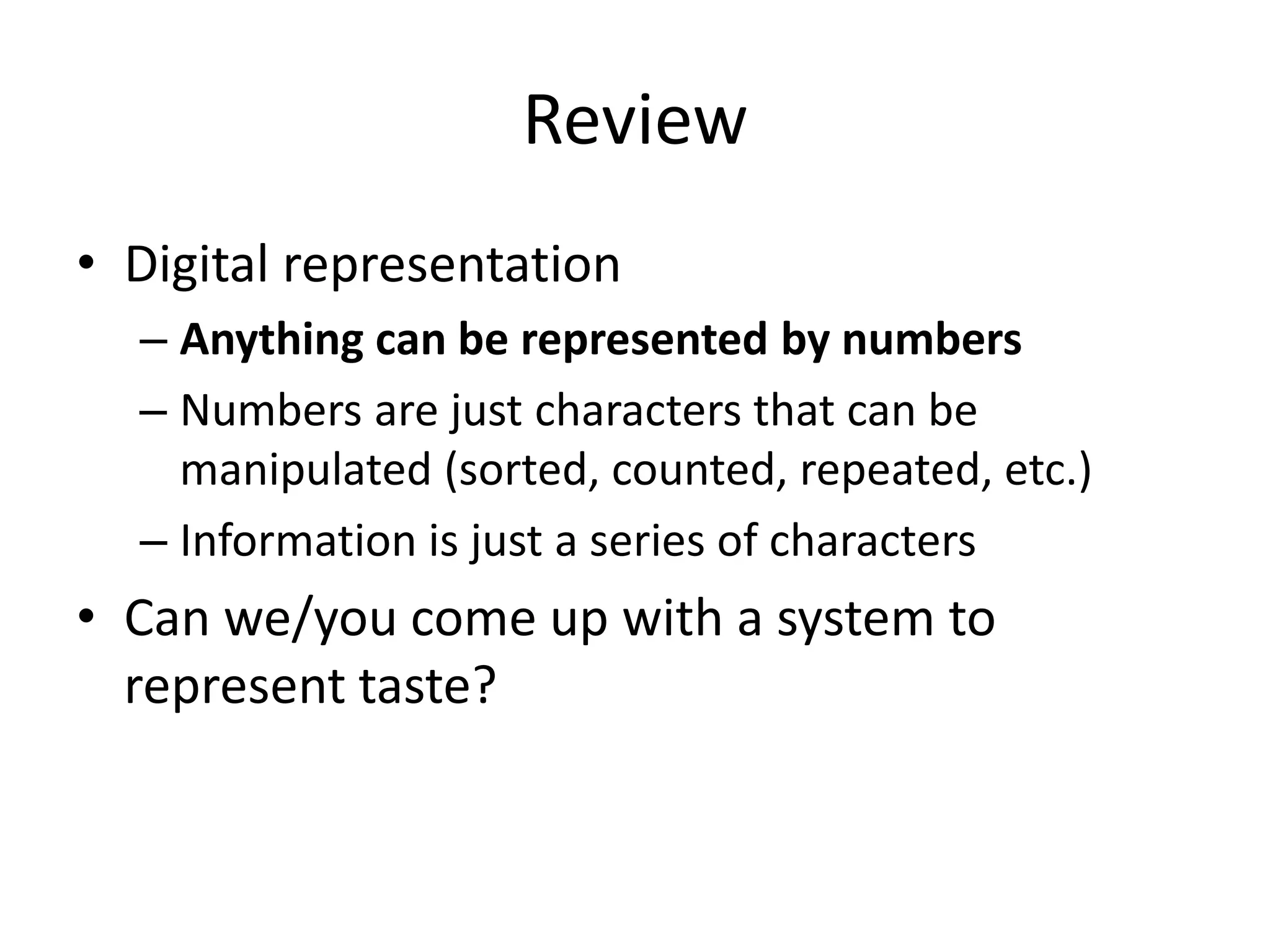 Review
• Digital representation
  – Anything can be represented by numbers
  – Numbers are just characters that can be
    manipulated (sorted, counted, repeated, etc.)
  – Information is just a series of characters
• Can we/you come up with a system to
  represent taste?
 