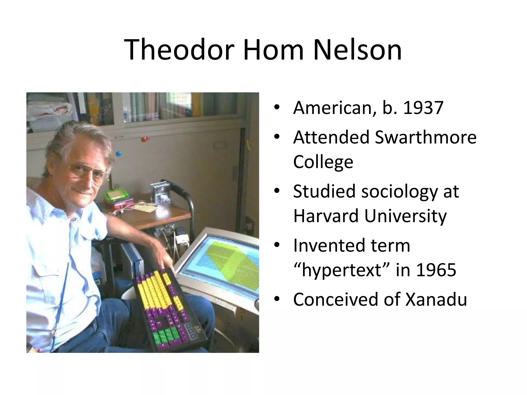 Theodor Hom Nelson
         • American, b. 1937
         • Attended Swarthmore
           College
         • Studied sociology at
           Harvard University
         • Invented term
           “hypertext” in 1965
         • Conceived of Xanadu
 