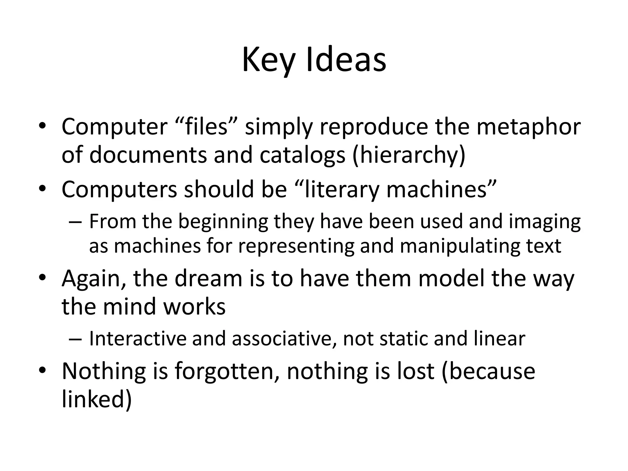 Key Ideas
• Computer “files” simply reproduce the metaphor
  of documents and catalogs (hierarchy)
• Computers should be “literary machines”
   – From the beginning they have been used and imaging
     as machines for representing and manipulating text
• Again, the dream is to have them model the way
  the mind works
   – Interactive and associative, not static and linear
• Nothing is forgotten, nothing is lost (because
  linked)
 