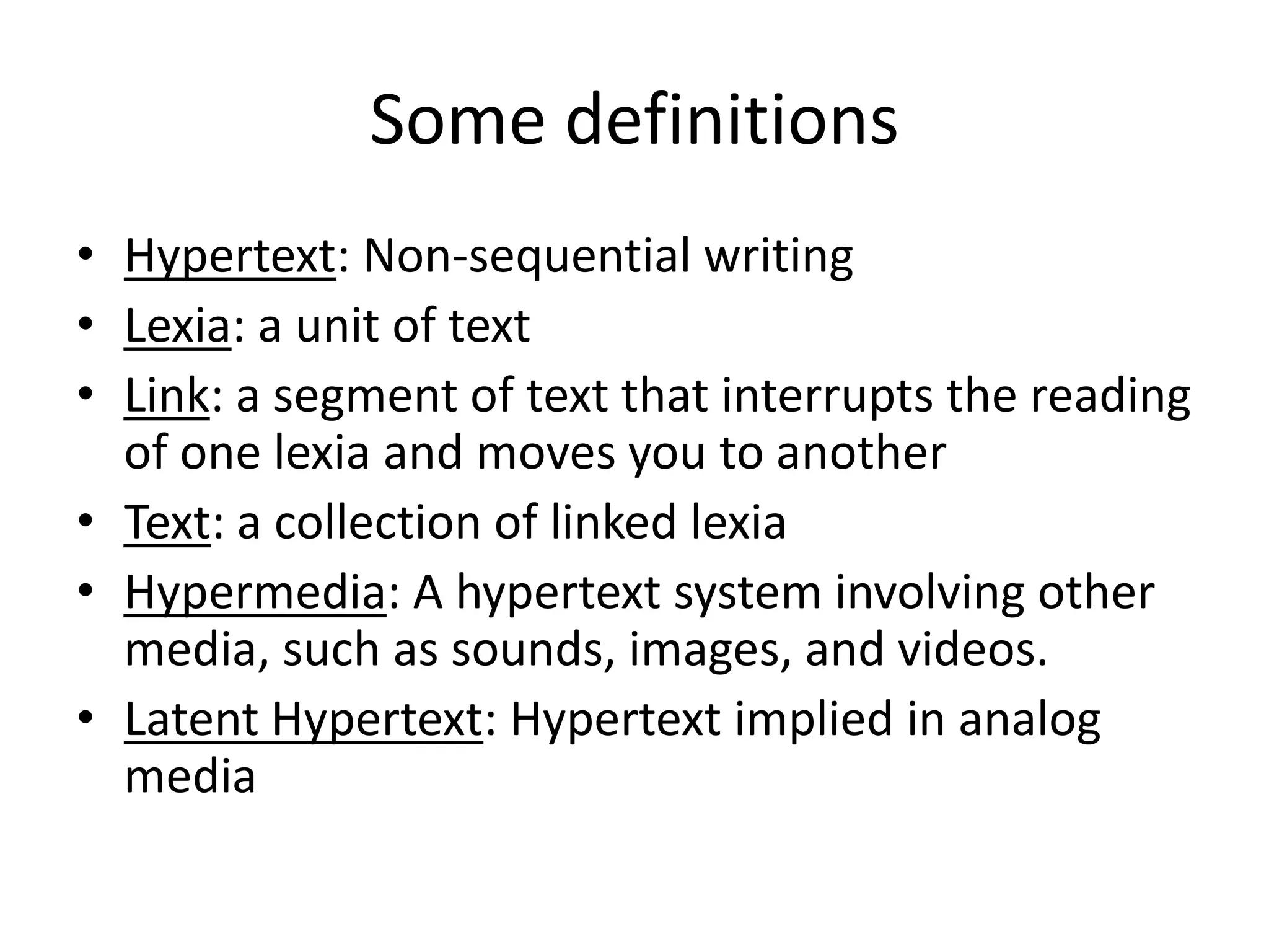 Some definitions
• Hypertext: Non-sequential writing
• Lexia: a unit of text
• Link: a segment of text that interrupts the reading
  of one lexia and moves you to another
• Text: a collection of linked lexia
• Hypermedia: A hypertext system involving other
  media, such as sounds, images, and videos.
• Latent Hypertext: Hypertext implied in analog
  media
 