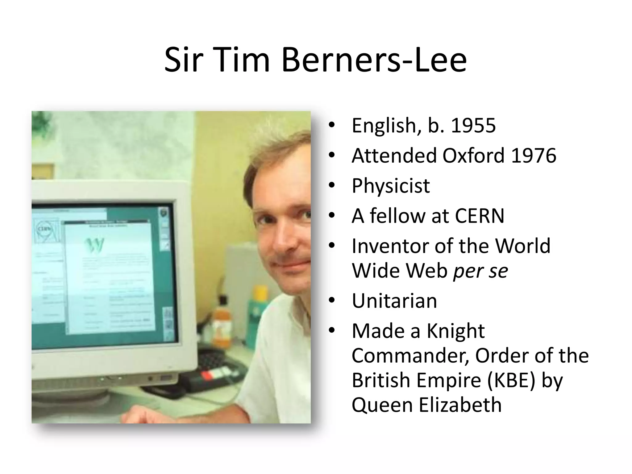 Sir Tim Berners-Lee
          • English, b. 1955
          • Attended Oxford 1976
          • Physicist
          • A fellow at CERN
          • Inventor of the World
            Wide Web per se
          • Unitarian
          • Made a Knight
            Commander, Order of the
            British Empire (KBE) by
            Queen Elizabeth
 