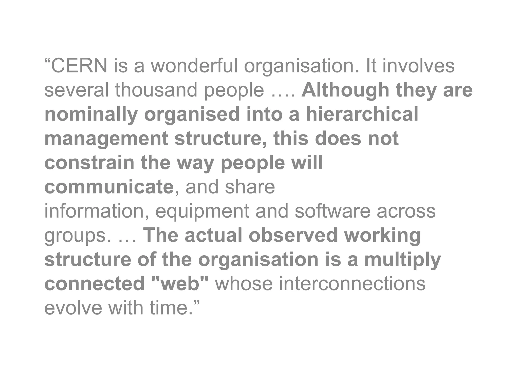 “CERN is a wonderful organisation. It involves
several thousand people …. Although they are
nominally organised into a hierarchical
management structure, this does not
constrain the way peoplesocial org]
      [BL quote are will
communicate, and share
information, equipment and software across
groups. … The actual observed working
structure of the organisation is a multiply
connected "web" whose interconnections
evolve with time.”
 