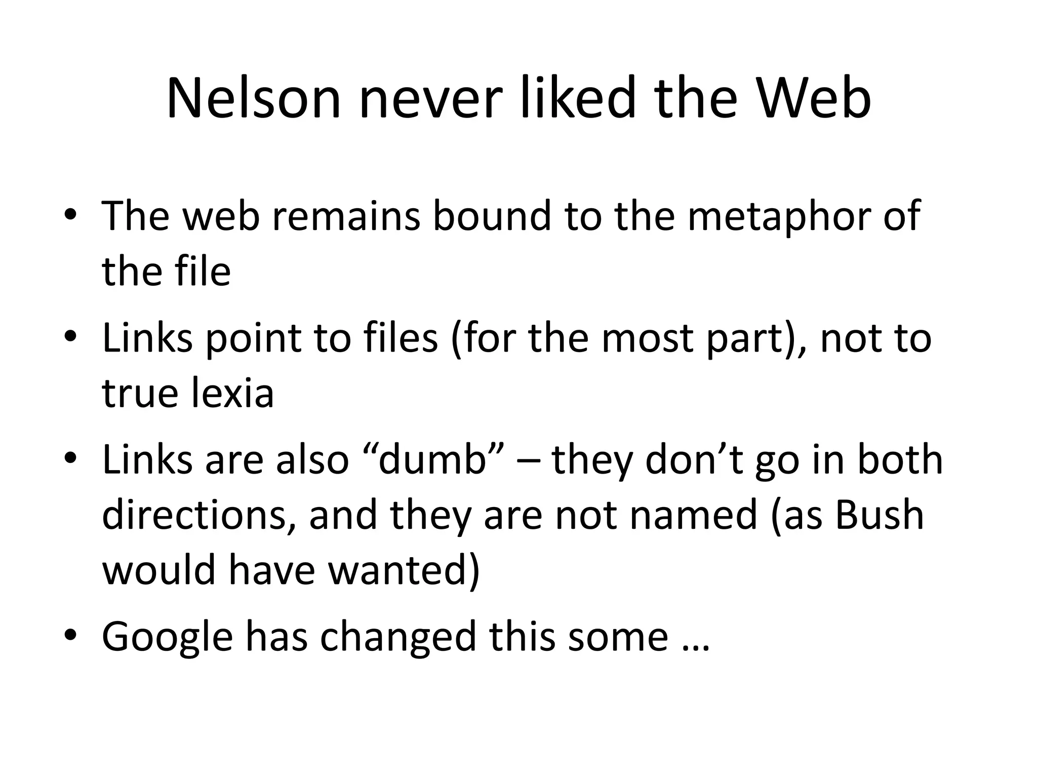Nelson never liked the Web
• The web remains bound to the metaphor of
  the file
• Links point to files (for the most part), not to
  true lexia
• Links are also “dumb” – they don’t go in both
  directions, and they are not named (as Bush
  would have wanted)
• Google has changed this some …
 