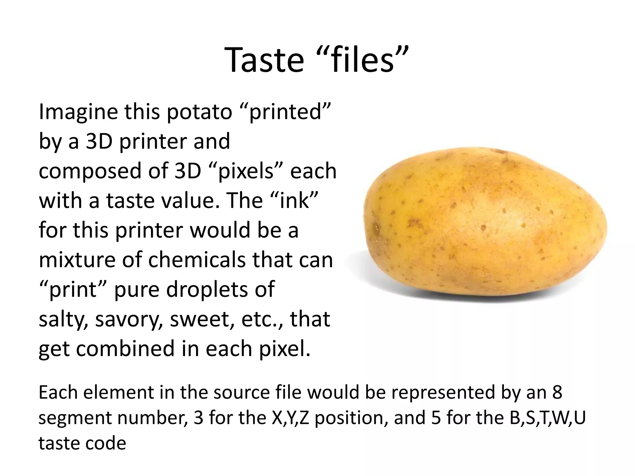 Taste “files”
Imagine this potato “printed”
by a 3D printer and
composed of 3D “pixels” each
with a taste value. The “ink”
for this printer would be a
mixture of chemicals that can
“print” pure droplets of
salty, savory, sweet, etc., that
get combined in each pixel.
Each element in the source file would be represented by an 8
segment number, 3 for the X,Y,Z position, and 5 for the B,S,T,W,U
taste code
 