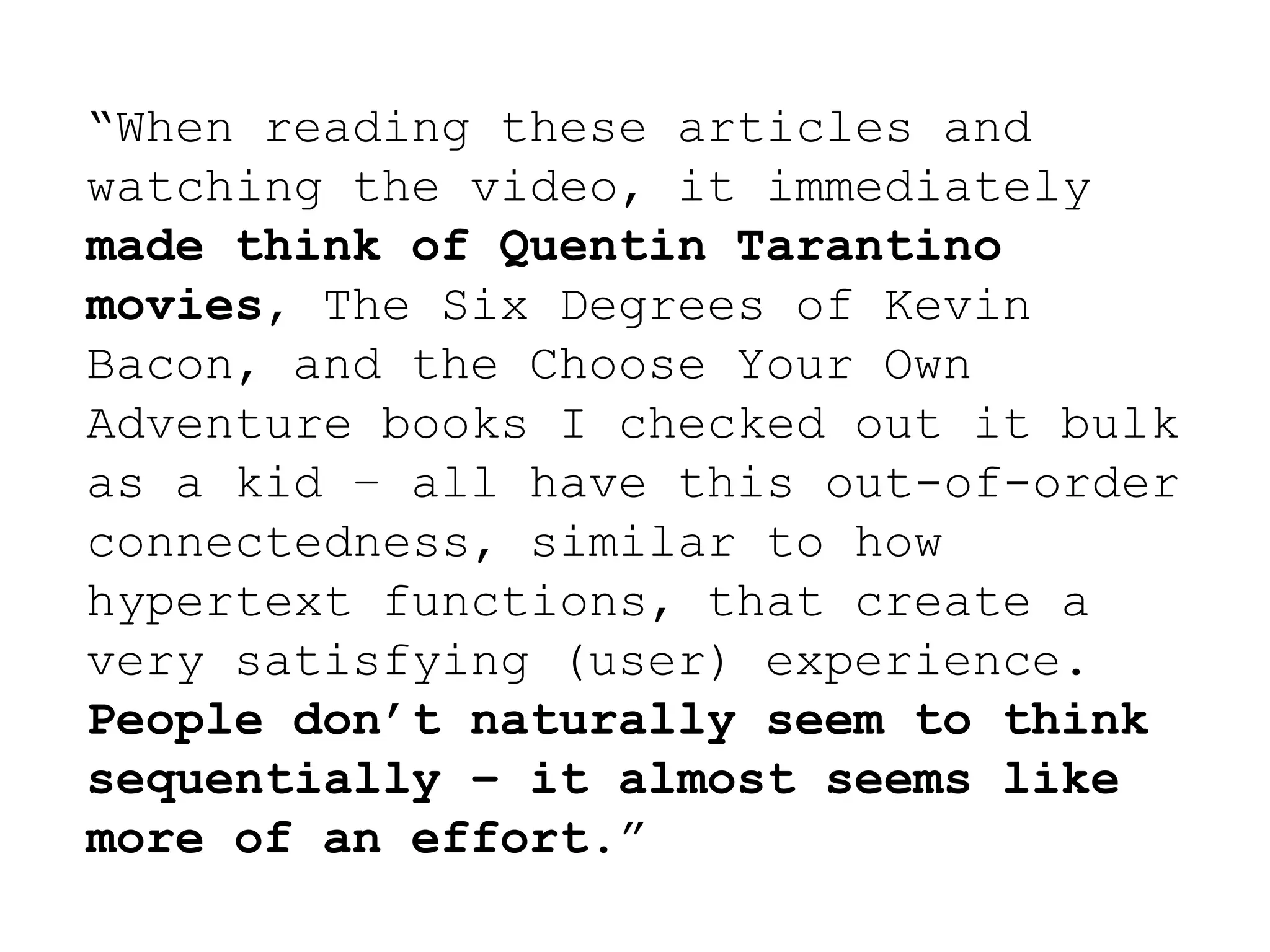 “When reading these articles and
watching the video, it immediately
made think of Quentin Tarantino
movies, The Six Degrees of Kevin
Bacon, and the Choose Your Own
Adventure books I checked out it bulk
as a kid – all have this out-of-order
connectedness, similar to how
hypertext functions, that create a
very satisfying (user) experience.
People don’t naturally seem to think
sequentially – it almost seems like
more of an effort.”
 