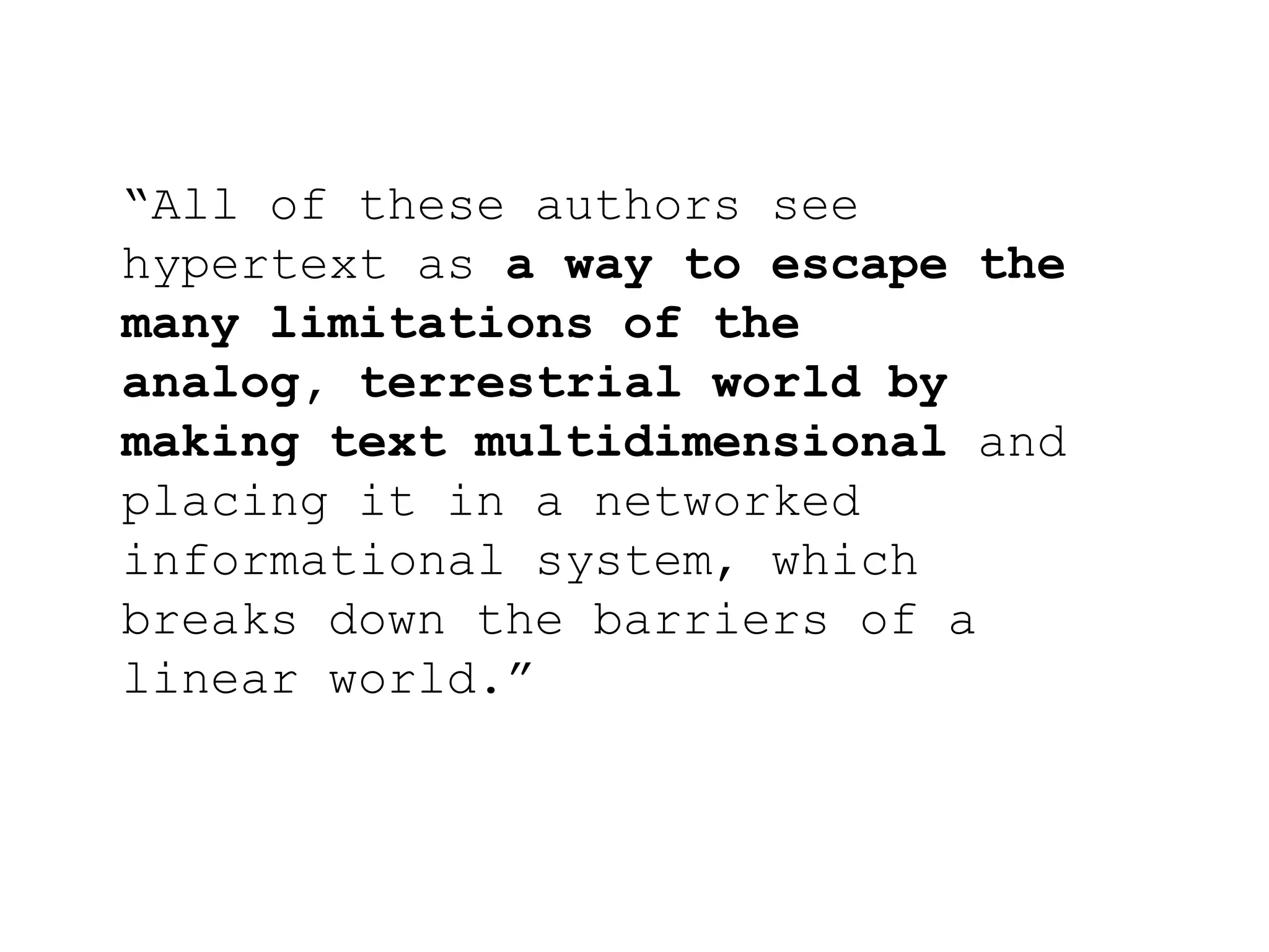 “All of these authors see
hypertext as a way to escape the
many limitations of the
analog, terrestrial world by
making text multidimensional and
placing it in a networked
informational system, which
breaks down the barriers of a
linear world.”
 