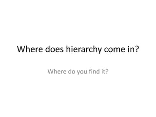 Where does hierarchy come in?

       Where do you find it?
 