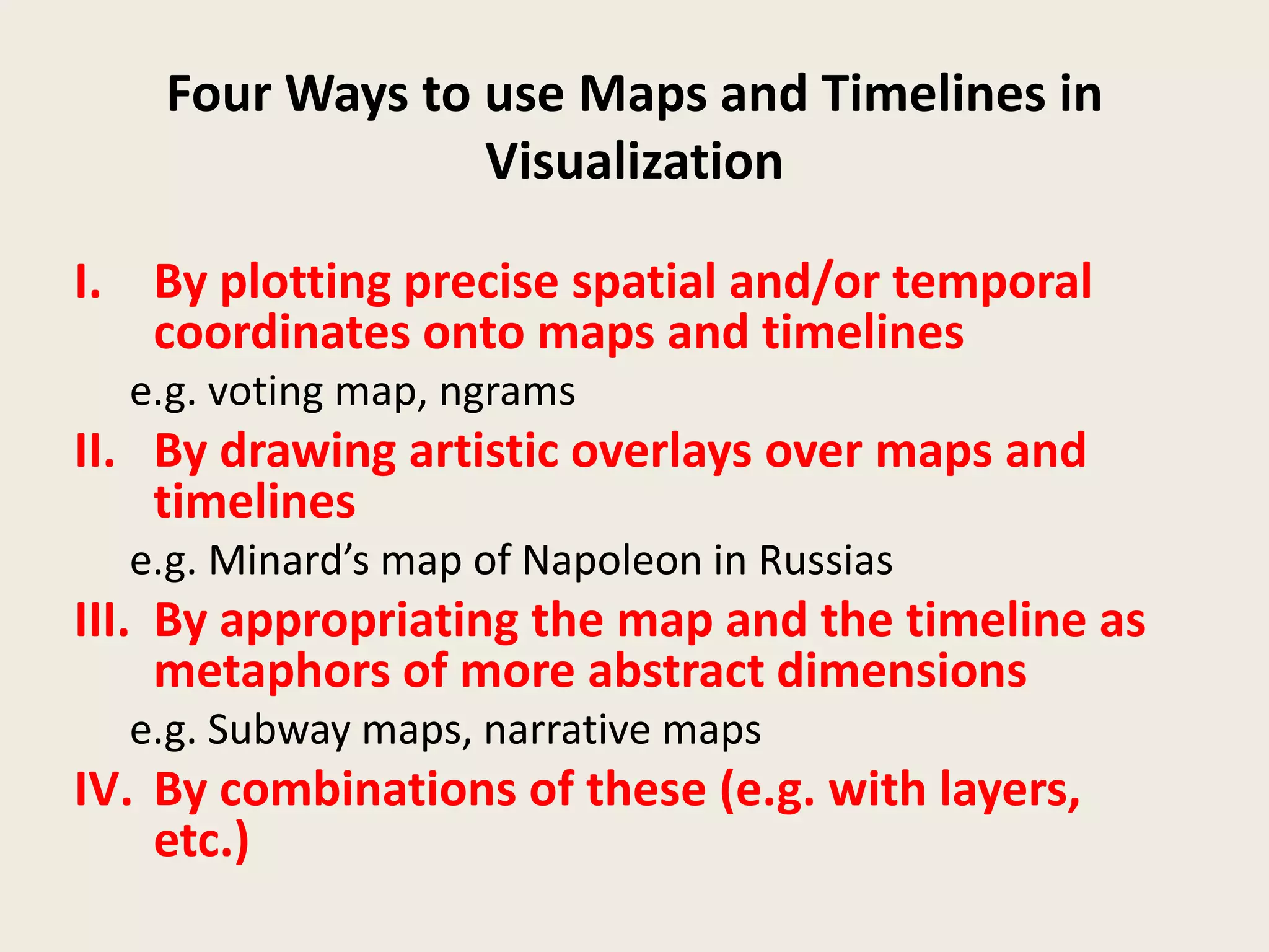 Four Ways to use Maps and Timelines in
                 Visualization

I. By plotting precise spatial and/or temporal
   coordinates onto maps and timelines
  e.g. voting map, ngrams
II. By drawing artistic overlays over maps and
    timelines
  e.g. Minard’s map of Napoleon in Russias
III. By appropriating the map and the timeline as
     metaphors of more abstract dimensions
  e.g. Subway maps, narrative maps
IV. By combinations of these (e.g. with layers,
    etc.)
 