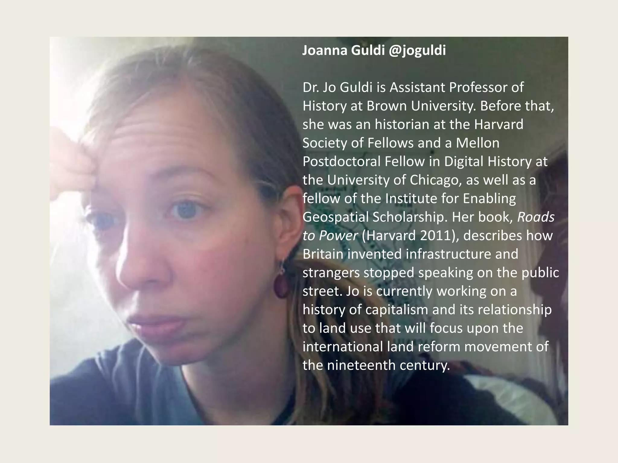 Joanna Guldi @joguldi

Dr. Jo Guldi is Assistant Professor of
History at Brown University. Before that,
she was an historian at the Harvard
Society of Fellows and a Mellon
Postdoctoral Fellow in Digital History at
the University of Chicago, as well as a
fellow of the Institute for Enabling
Geospatial Scholarship. Her book, Roads
to Power (Harvard 2011), describes how
Britain invented infrastructure and
strangers stopped speaking on the public
street. Jo is currently working on a
history of capitalism and its relationship
to land use that will focus upon the
international land reform movement of
the nineteenth century.
 