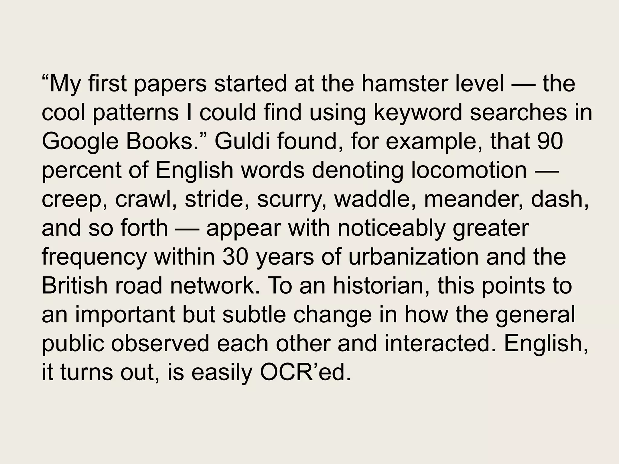 ―My first papers started at the hamster level — the
cool patterns I could find using keyword searches in
Google Books.‖ Guldi found, for example, that 90
percent of English words denoting locomotion —
creep, crawl, stride, scurry, waddle, meander, dash,
and so forth — appear with noticeably greater
frequency within 30 years of urbanization and the
British road network. To an historian, this points to
an important but subtle change in how the general
public observed each other and interacted. English,
it turns out, is easily OCR’ed.
 