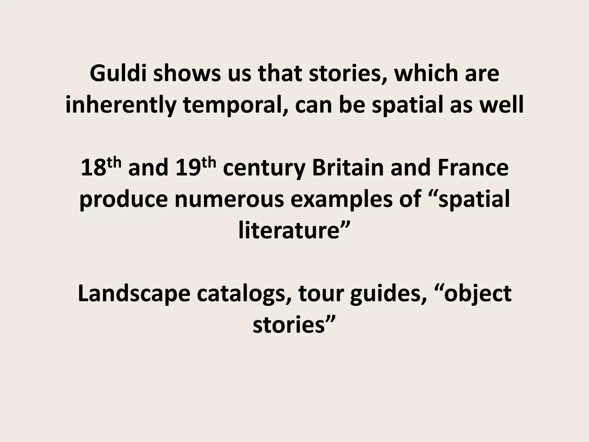Guldi shows us that stories, which are
inherently temporal, can be spatial as well

 18th and 19th century Britain and France
 produce numerous examples of “spatial
                literature”

 Landscape catalogs, tour guides, “object
                stories”
 