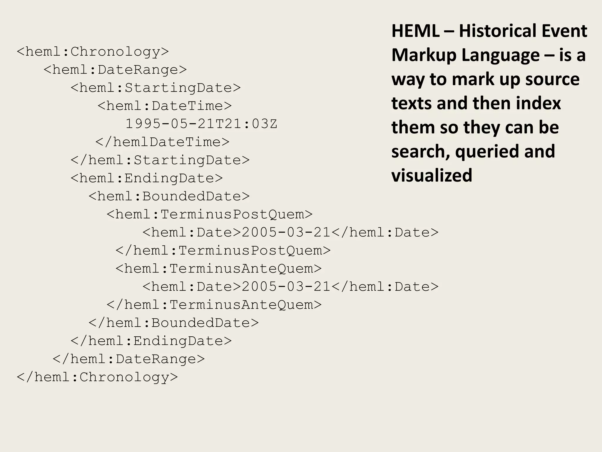 HEML – Historical Event
<heml:Chronology>                        Markup Language – is a
   <heml:DateRange>
      <heml:StartingDate>                way to mark up source
         <heml:DateTime>                 texts and then index
            1995-05-21T21:03Z            them so they can be
         </hemlDateTime>
      </heml:StartingDate>               search, queried and
      <heml:EndingDate>                  visualized
        <heml:BoundedDate>
          <heml:TerminusPostQuem>
              <heml:Date>2005-03-21</heml:Date>
           </heml:TerminusPostQuem>
           <heml:TerminusAnteQuem>
              <heml:Date>2005-03-21</heml:Date>
          </heml:TerminusAnteQuem>
        </heml:BoundedDate>
      </heml:EndingDate>
    </heml:DateRange>
</heml:Chronology>
 
