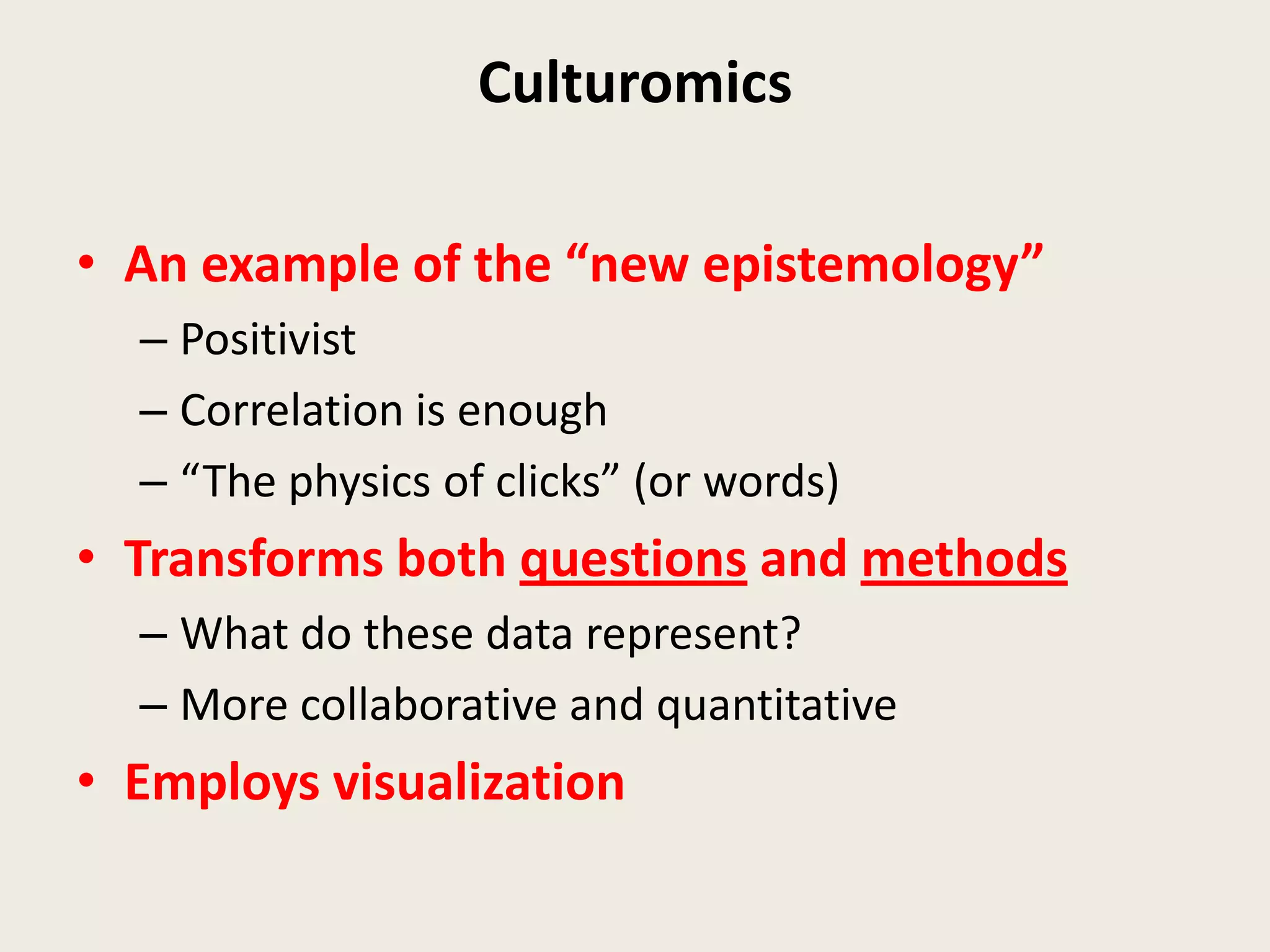 Culturomics

• An example of the “new epistemology”
  – Positivist
  – Correlation is enough
  – “The physics of clicks” (or words)
• Transforms both questions and methods
  – What do these data represent?
  – More collaborative and quantitative
• Employs visualization
 