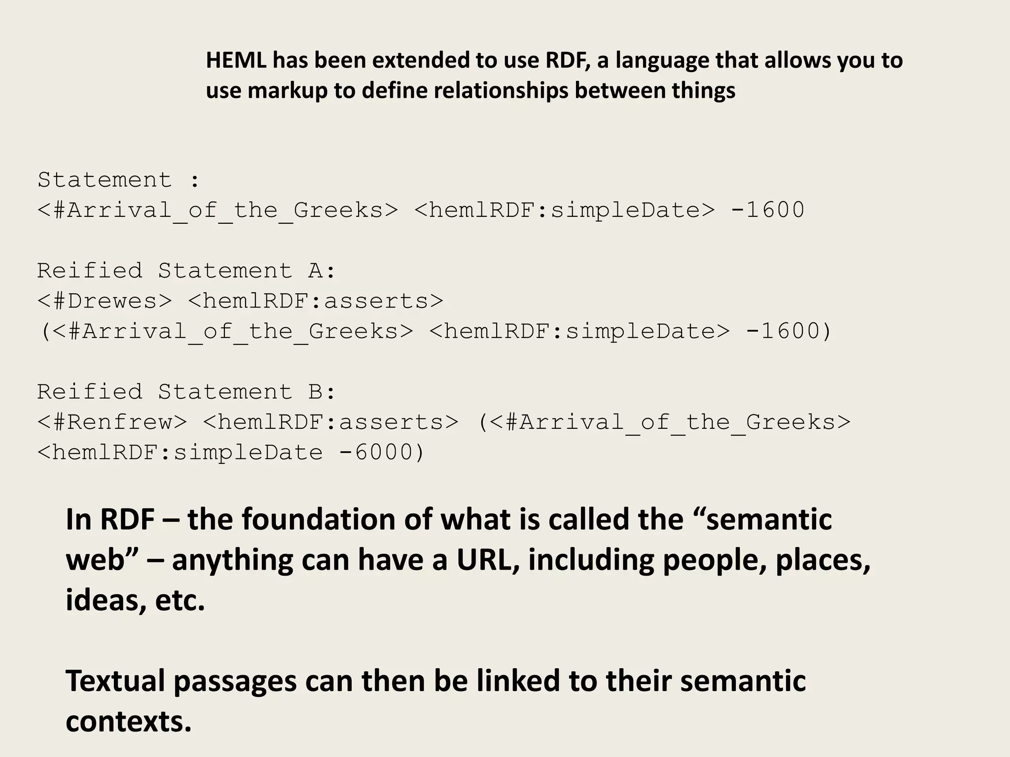 HEML has been extended to use RDF, a language that allows you to
           use markup to define relationships between things


Statement :
<#Arrival_of_the_Greeks> <hemlRDF:simpleDate> -1600

Reified Statement A:
<#Drewes> <hemlRDF:asserts>
(<#Arrival_of_the_Greeks> <hemlRDF:simpleDate> -1600)

Reified Statement B:
<#Renfrew> <hemlRDF:asserts> (<#Arrival_of_the_Greeks>
<hemlRDF:simpleDate -6000)

 In RDF – the foundation of what is called the “semantic
 web” – anything can have a URL, including people, places,
 ideas, etc.

 Textual passages can then be linked to their semantic
 contexts.
 