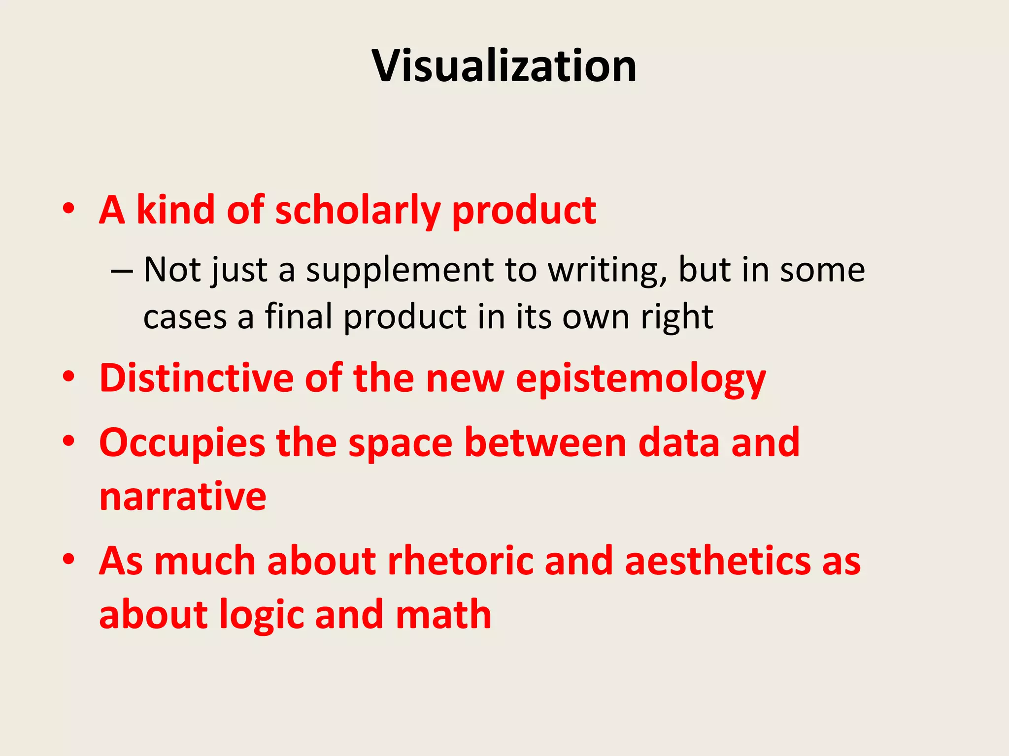 Visualization

• A kind of scholarly product
  – Not just a supplement to writing, but in some
    cases a final product in its own right
• Distinctive of the new epistemology
• Occupies the space between data and
  narrative
• As much about rhetoric and aesthetics as
  about logic and math
 