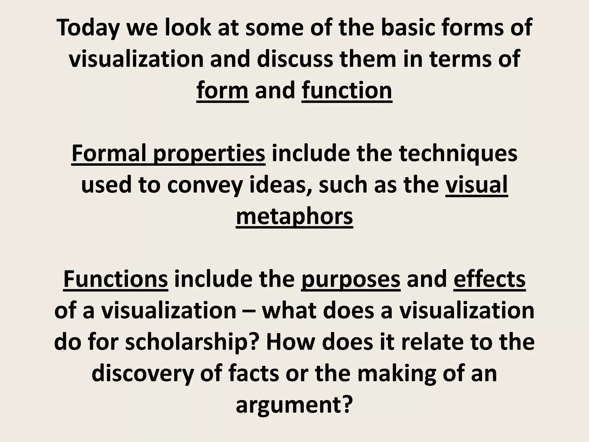 Today we look at some of the basic forms of
 visualization and discuss them in terms of
             form and function

 Formal properties include the techniques
  used to convey ideas, such as the visual
               metaphors

 Functions include the purposes and effects
of a visualization – what does a visualization
do for scholarship? How does it relate to the
    discovery of facts or the making of an
                  argument?
 