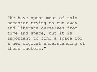 "We have spent most of this
semester trying to run away
and liberate ourselves from
time and space, but it is
important to find a space for
a new digital understanding of
these factors."
 