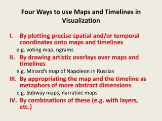 Four Ways to use Maps and Timelines in
                 Visualization

I. By plotting precise spatial and/or temporal
   coordinates onto maps and timelines
  e.g. voting map, ngrams
II. By drawing artistic overlays over maps and
    timelines
  e.g. Minard’s map of Napoleon in Russias
III. By appropriating the map and the timeline as
     metaphors of more abstract dimensions
  e.g. Subway maps, narrative maps
IV. By combinations of these (e.g. with layers,
    etc.)
 
