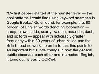 ―My first papers started at the hamster level — the
cool patterns I could find using keyword searches in
Google Books.‖ Guldi found, for example, that 90
percent of English words denoting locomotion —
creep, crawl, stride, scurry, waddle, meander, dash,
and so forth — appear with noticeably greater
frequency within 30 years of urbanization and the
British road network. To an historian, this points to
an important but subtle change in how the general
public observed each other and interacted. English,
it turns out, is easily OCR’ed.
 
