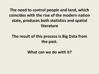 The need to control people and land, which
coincides with the rise of the modern nation
 state, produces both statistics and spatial
                 literature

 The result of this process is Big Data from
                  the past.

         What can we do with it?
 