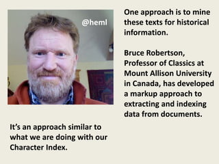 One approach is to mine
                   @heml      these texts for historical
                              information.

                              Bruce Robertson,
                              Professor of Classics at
                              Mount Allison University
                              in Canada, has developed
                              a markup approach to
                              extracting and indexing
                              data from documents.
It’s an approach similar to
what we are doing with our
Character Index.
 