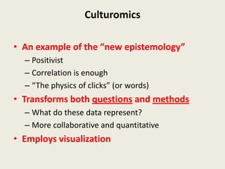 Culturomics

• An example of the “new epistemology”
  – Positivist
  – Correlation is enough
  – “The physics of clicks” (or words)
• Transforms both questions and methods
  – What do these data represent?
  – More collaborative and quantitative
• Employs visualization
 