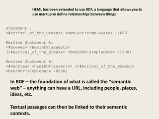 HEML has been extended to use RDF, a language that allows you to
           use markup to define relationships between things


Statement :
<#Arrival_of_the_Greeks> <hemlRDF:simpleDate> -1600

Reified Statement A:
<#Drewes> <hemlRDF:asserts>
(<#Arrival_of_the_Greeks> <hemlRDF:simpleDate> -1600)

Reified Statement B:
<#Renfrew> <hemlRDF:asserts> (<#Arrival_of_the_Greeks>
<hemlRDF:simpleDate -6000)

 In RDF – the foundation of what is called the “semantic
 web” – anything can have a URL, including people, places,
 ideas, etc.

 Textual passages can then be linked to their semantic
 contexts.
 