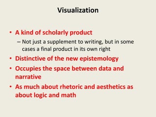 Visualization

• A kind of scholarly product
  – Not just a supplement to writing, but in some
    cases a final product in its own right
• Distinctive of the new epistemology
• Occupies the space between data and
  narrative
• As much about rhetoric and aesthetics as
  about logic and math
 