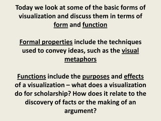 Today we look at some of the basic forms of
 visualization and discuss them in terms of
             form and function

 Formal properties include the techniques
  used to convey ideas, such as the visual
               metaphors

 Functions include the purposes and effects
of a visualization – what does a visualization
do for scholarship? How does it relate to the
    discovery of facts or the making of an
                  argument?
 