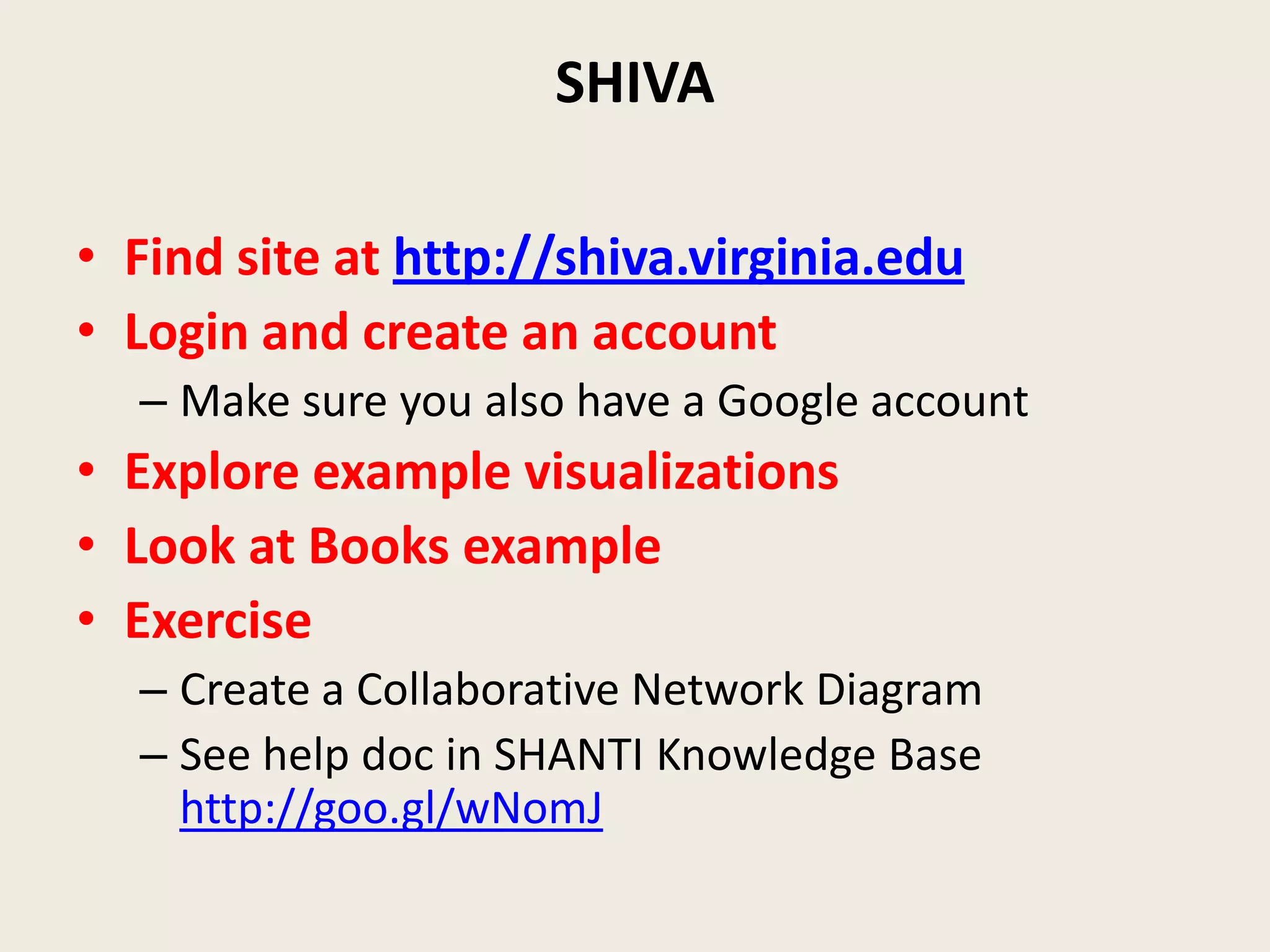 SHIVA

• Find site at http://shiva.virginia.edu
• Login and create an account
  – Make sure you also have a Google account
• Explore example visualizations
• Look at Books example
• Exercise
  – Create a Collaborative Network Diagram
  – See help doc in SHANTI Knowledge Base
    http://goo.gl/wNomJ
 