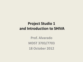Project Studio 1
and Introduction to SHIVA

     Prof. Alvarado
    MDST 3703/7703
    18 October 2012
 