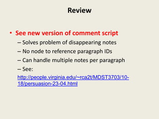 Review

• See new version of comment script
  – Solves problem of disappearing notes
  – No node to reference paragraph IDs
  – Can handle multiple notes per paragraph
  – See:
  http://people.virginia.edu/~rca2t/MDST3703/10-
  18/persuasion-23-04.html
 