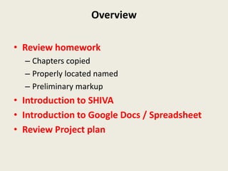 Overview

• Review homework
  – Chapters copied
  – Properly located named
  – Preliminary markup
• Introduction to SHIVA
• Introduction to Google Docs / Spreadsheet
• Review Project plan
 