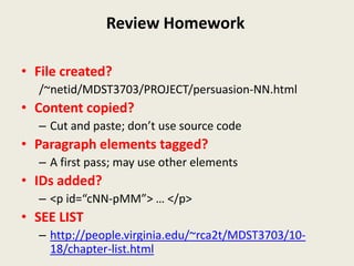 Review Homework

• File created?
  /~netid/MDST3703/PROJECT/persuasion-NN.html
• Content copied?
  – Cut and paste; don’t use source code
• Paragraph elements tagged?
  – A first pass; may use other elements
• IDs added?
  – <p id=“cNN-pMM”> … </p>
• SEE LIST
  – http://people.virginia.edu/~rca2t/MDST3703/10-
    18/chapter-list.html
 
