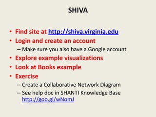 SHIVA

• Find site at http://shiva.virginia.edu
• Login and create an account
  – Make sure you also have a Google account
• Explore example visualizations
• Look at Books example
• Exercise
  – Create a Collaborative Network Diagram
  – See help doc in SHANTI Knowledge Base
    http://goo.gl/wNomJ
 
