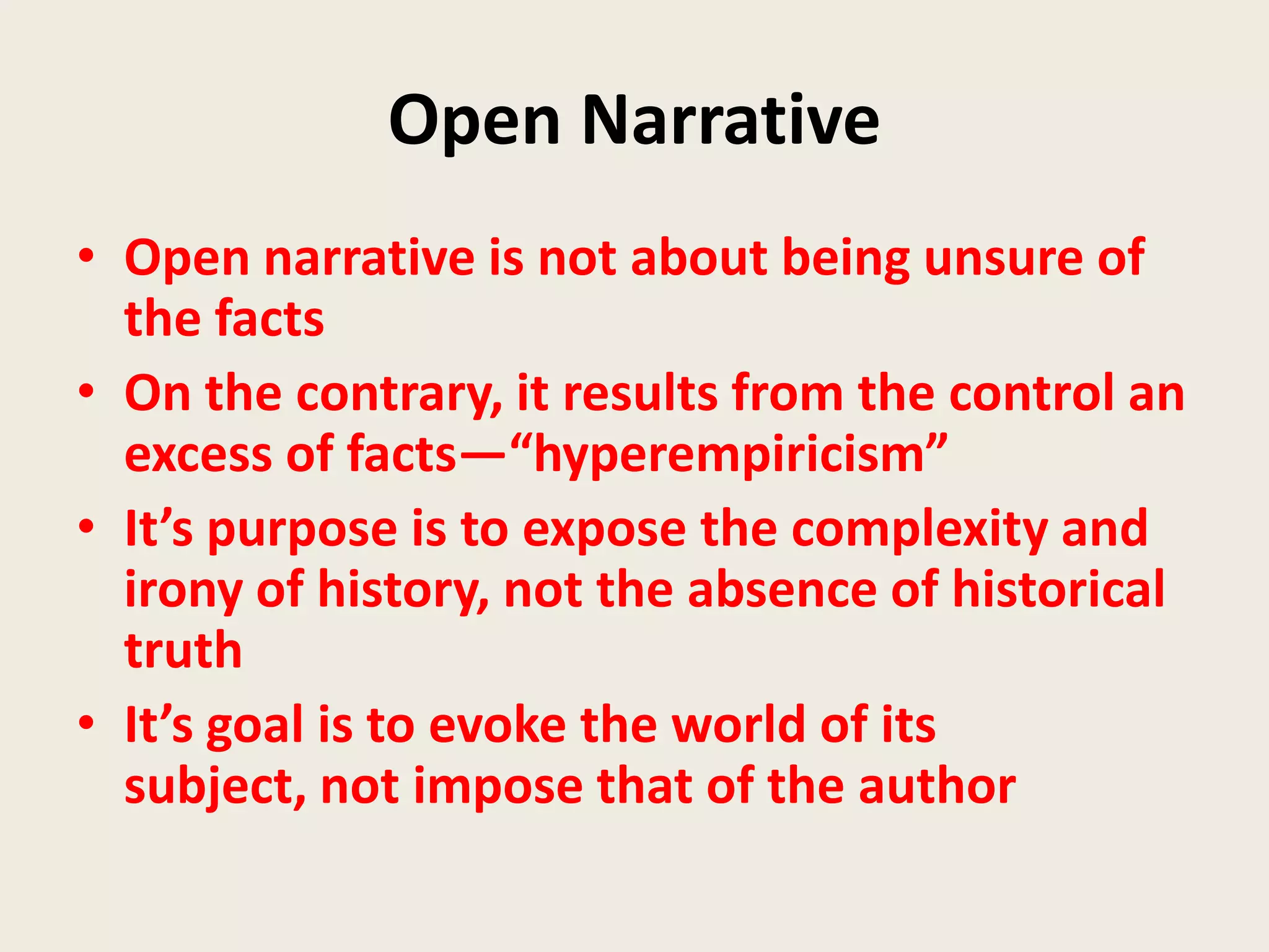 Open Narrative
• Open narrative is not about being unsure of
  the facts
• On the contrary, it results from the control an
  excess of facts—“hyperempiricism”
• It’s purpose is to expose the complexity and
  irony of history, not the absence of historical
  truth
• It’s goal is to evoke the world of its
  subject, not impose that of the author
 