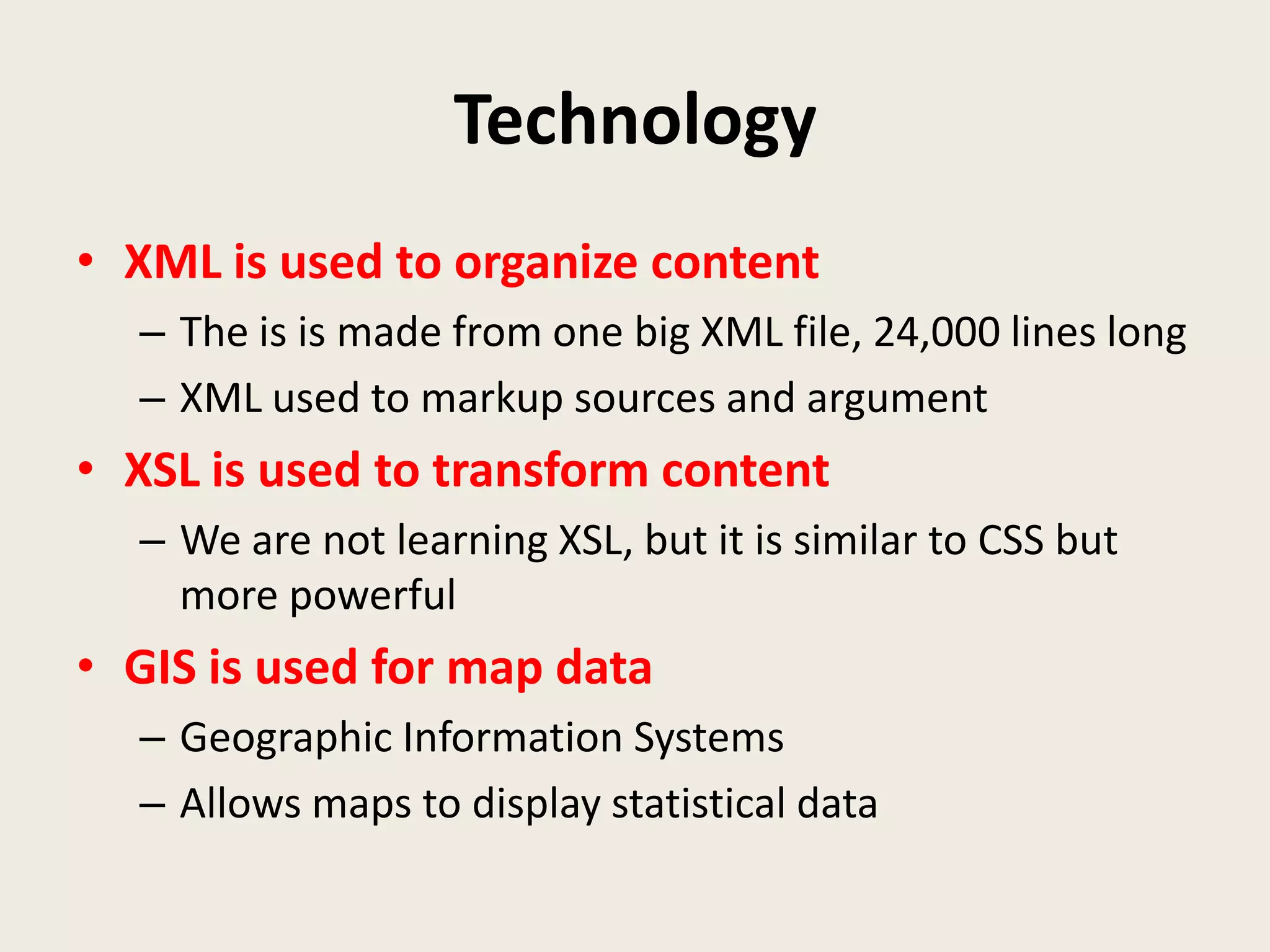 Technology
• XML is used to organize content
  – The is is made from one big XML file, 24,000 lines long
  – XML used to markup sources and argument
• XSL is used to transform content
  – We are not learning XSL, but it is similar to CSS but
    more powerful
• GIS is used for map data
  – Geographic Information Systems
  – Allows maps to display statistical data
 