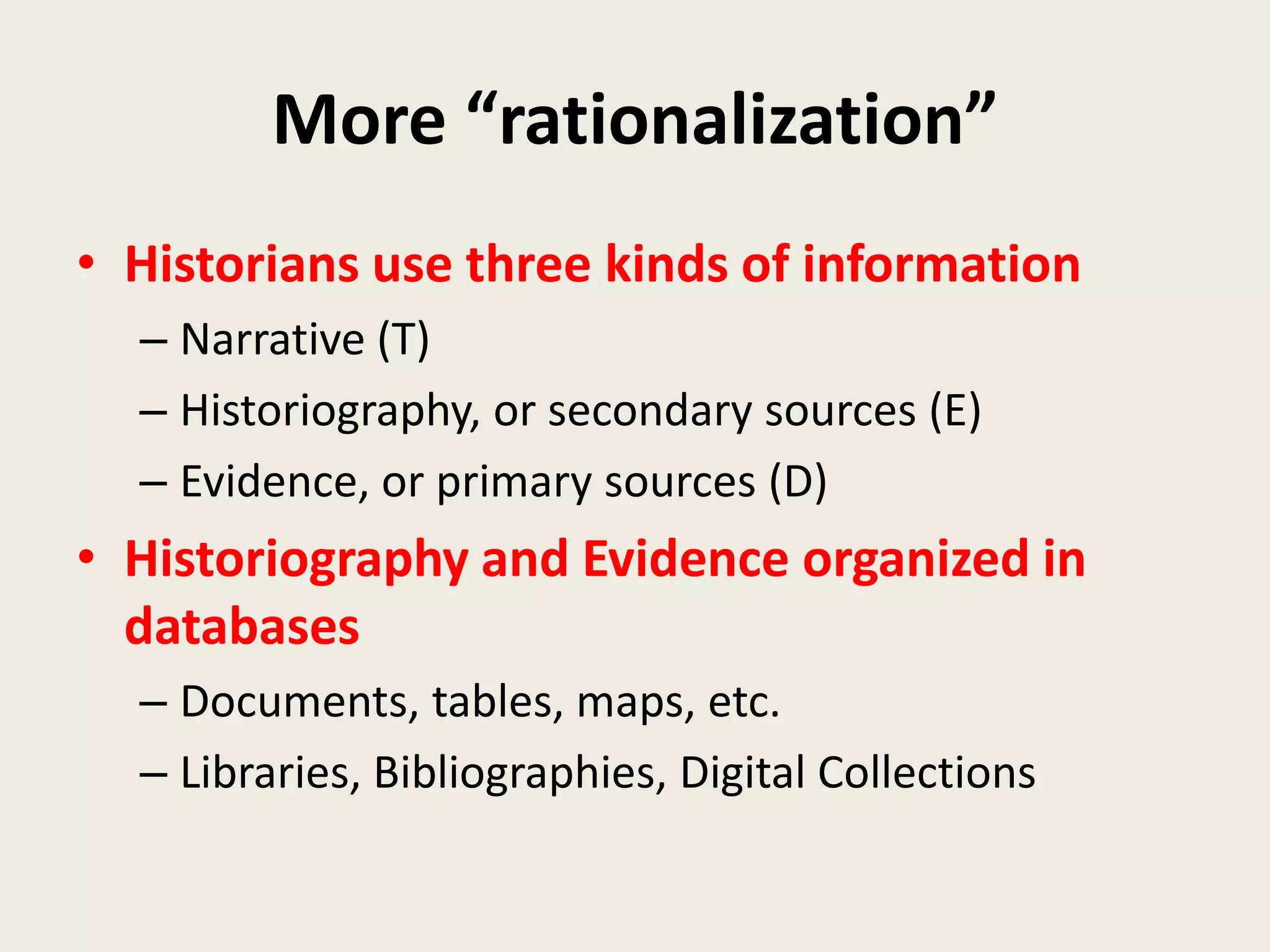 More “rationalization”
• Historians use three kinds of information
  – Narrative (T)
  – Historiography, or secondary sources (E)
  – Evidence, or primary sources (D)
• Historiography and Evidence organized in
  databases
  – Documents, tables, maps, etc.
  – Libraries, Bibliographies, Digital Collections
 