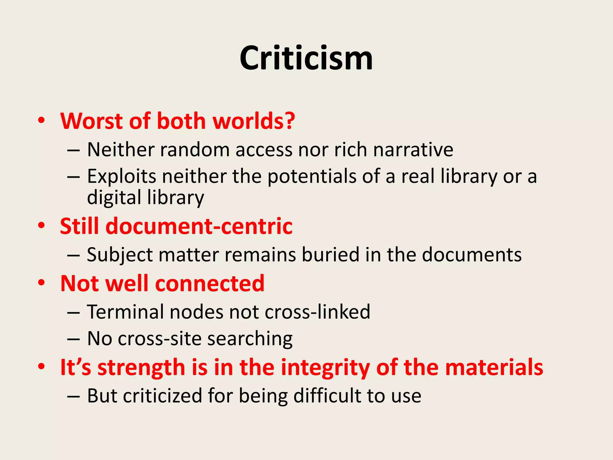 Criticism
• Worst of both worlds?
   – Neither random access nor rich narrative
   – Exploits neither the potentials of a real library or a
     digital library
• Still document-centric
   – Subject matter remains buried in the documents
• Not well connected
   – Terminal nodes not cross-linked
   – No cross-site searching
• It’s strength is in the integrity of the materials
   – But criticized for being difficult to use
 