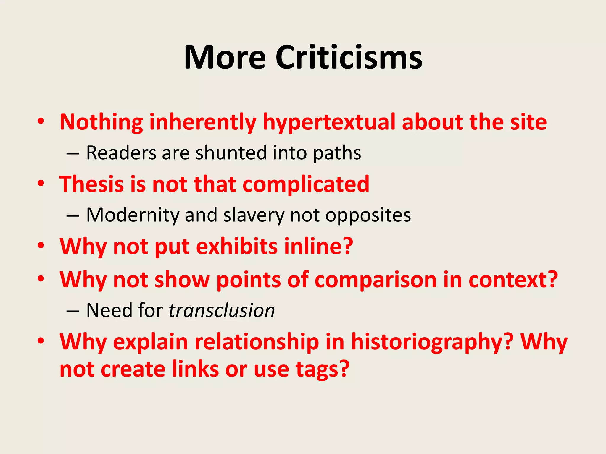 More Criticisms
• Nothing inherently hypertextual about the site
  – Readers are shunted into paths
• Thesis is not that complicated
  – Modernity and slavery not opposites
• Why not put exhibits inline?
• Why not show points of comparison in context?
  – Need for transclusion
• Why explain relationship in historiography? Why
  not create links or use tags?
 