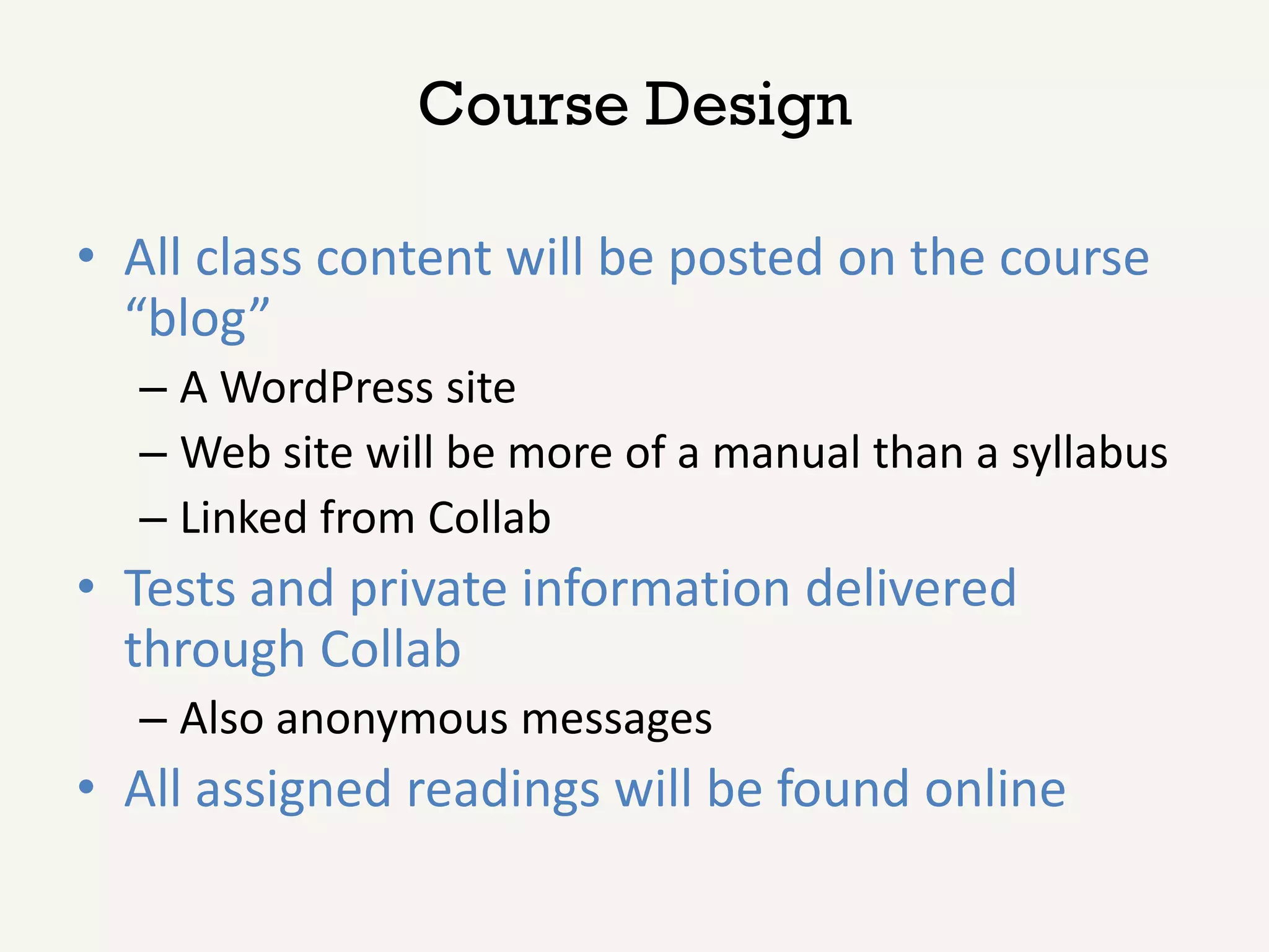 Course Design

• All class content will be posted on the course
  “blog”
  – A WordPress site
  – Web site will be more of a manual than a syllabus
  – Linked from Collab
• Tests and private information delivered
  through Collab
  – Also anonymous messages
• All assigned readings will be found online
 