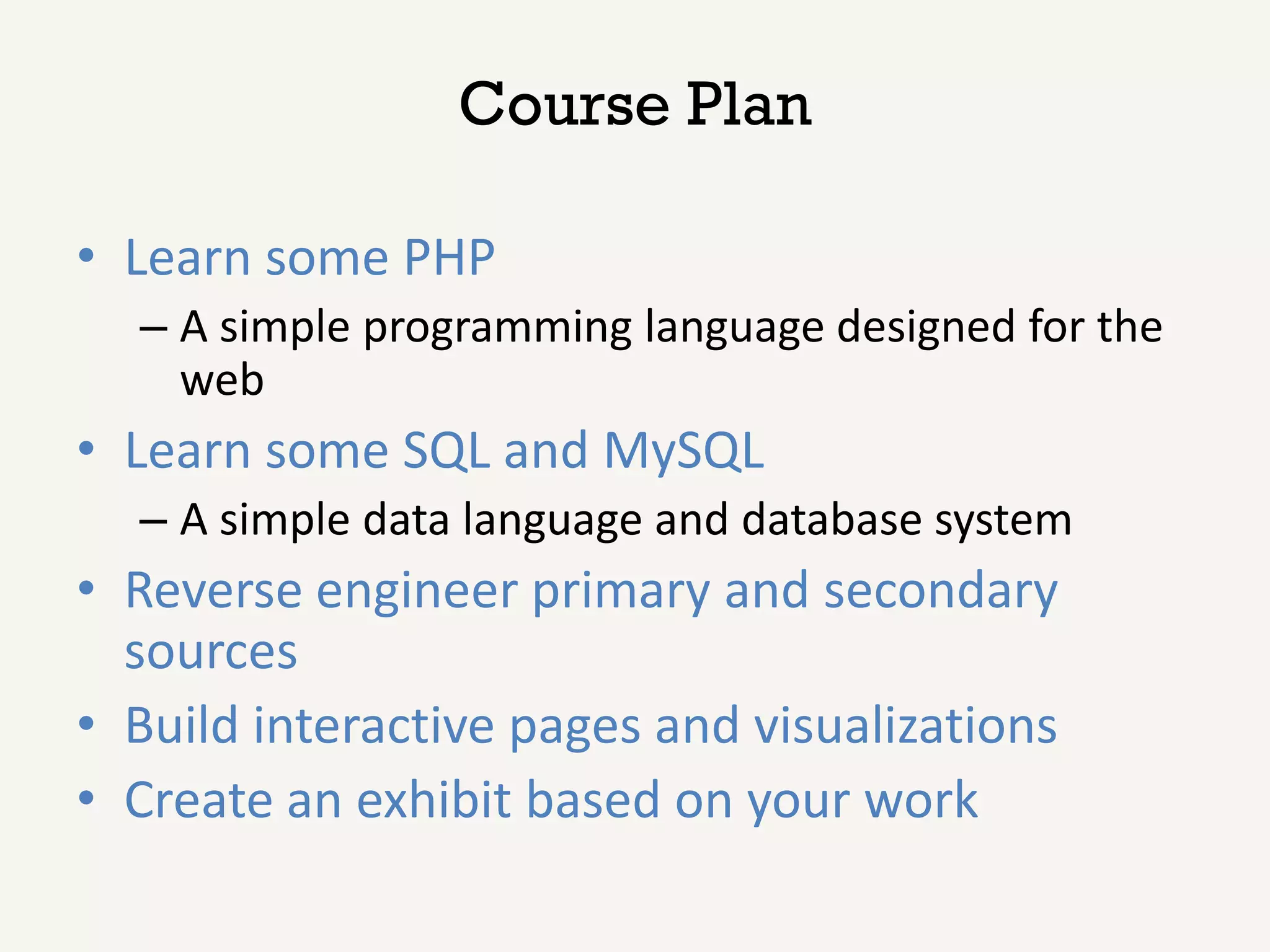 Course Plan

• Learn some PHP
  – A simple programming language designed for the
    web
• Learn some SQL and MySQL
  – A simple data language and database system
• Reverse engineer primary and secondary
  sources
• Build interactive pages and visualizations
• Create an exhibit based on your work
 