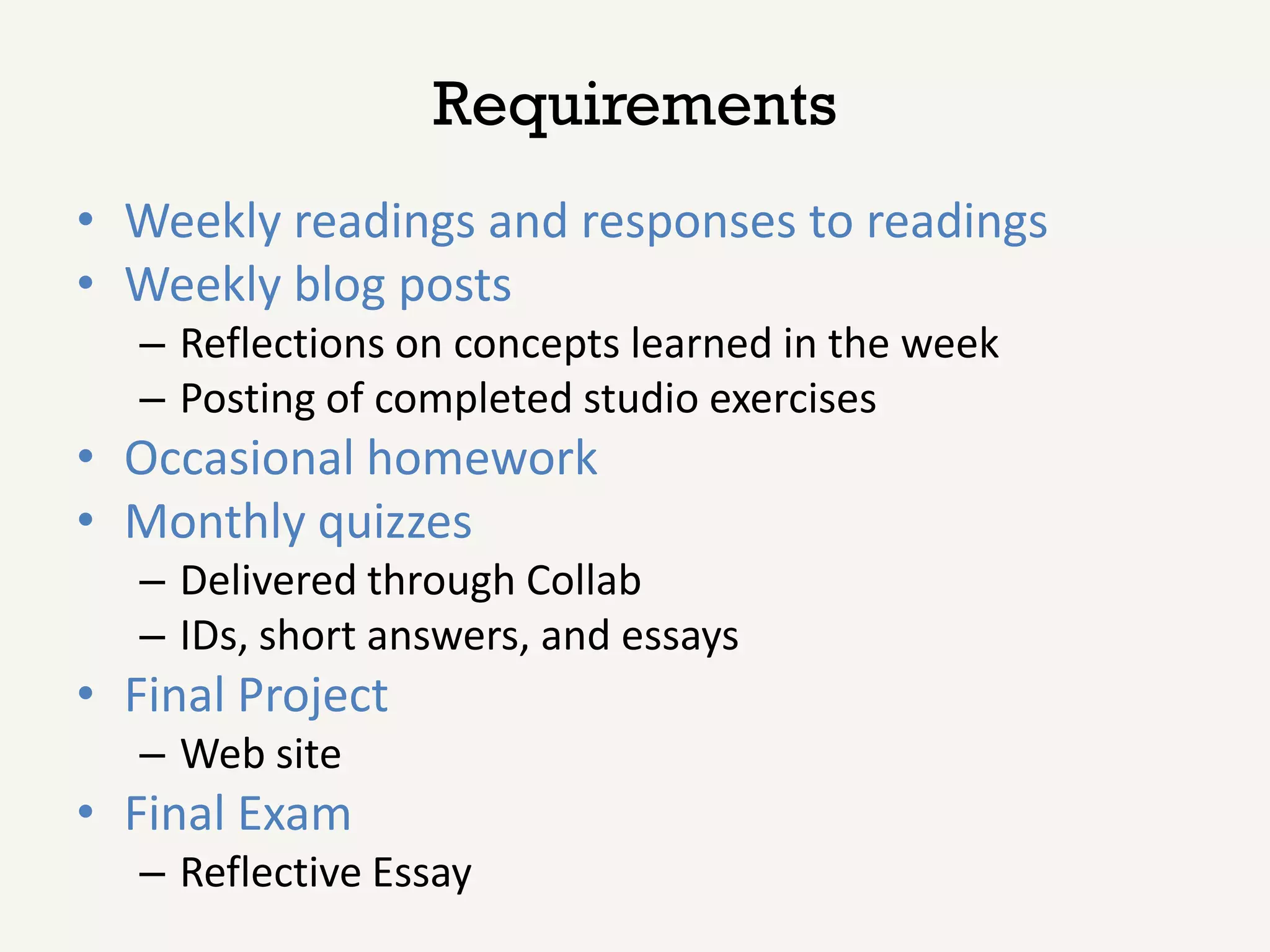 Requirements
• Weekly readings and responses to readings
• Weekly blog posts
   – Reflections on concepts learned in the week
   – Posting of completed studio exercises
• Occasional homework
• Monthly quizzes
   – Delivered through Collab
   – IDs, short answers, and essays
• Final Project
   – Web site
• Final Exam
   – Reflective Essay
 